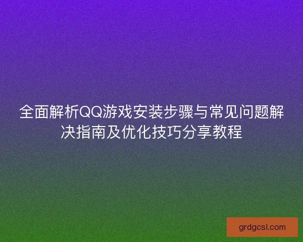 全面解析QQ游戏安装步骤与常见问题解决指南及优化技巧分享教程