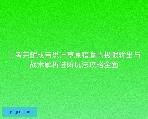 王者荣耀成吉思汗草原猎鹰的极限输出与战术解析进阶玩法攻略全面
