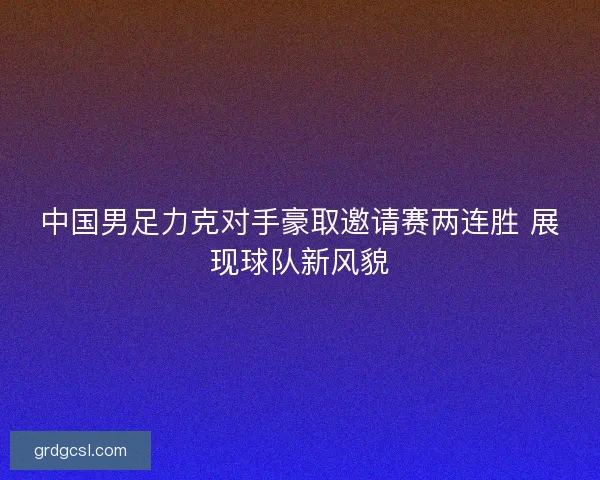 中国男足力克对手豪取邀请赛两连胜 展现球队新风貌