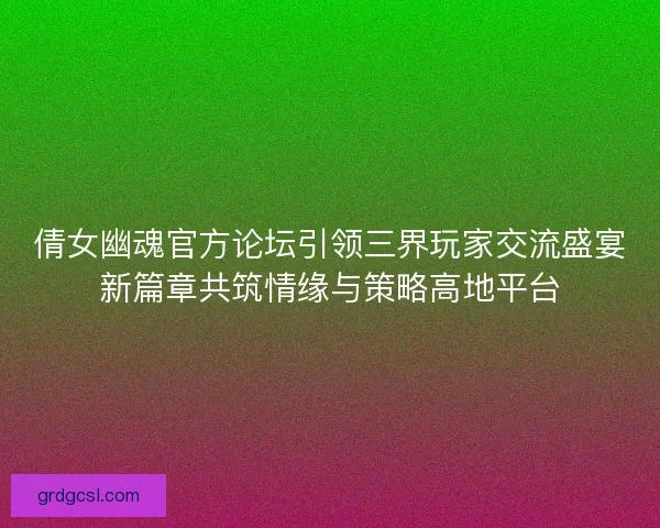 倩女幽魂官方论坛引领三界玩家交流盛宴新篇章共筑情缘与策略高地平台