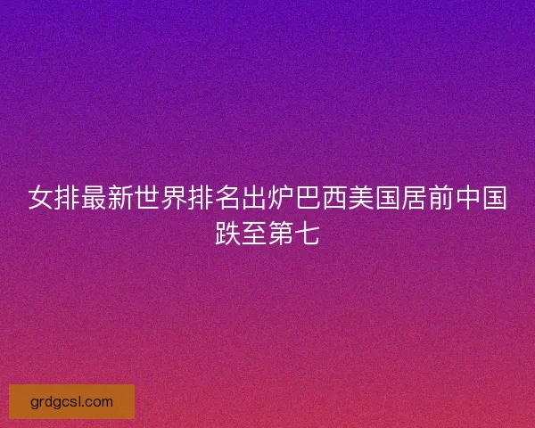女排最新世界排名出炉巴西美国居前中国跌至第七