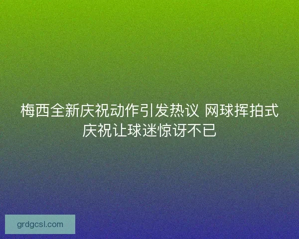 梅西全新庆祝动作引发热议 网球挥拍式庆祝让球迷惊讶不已