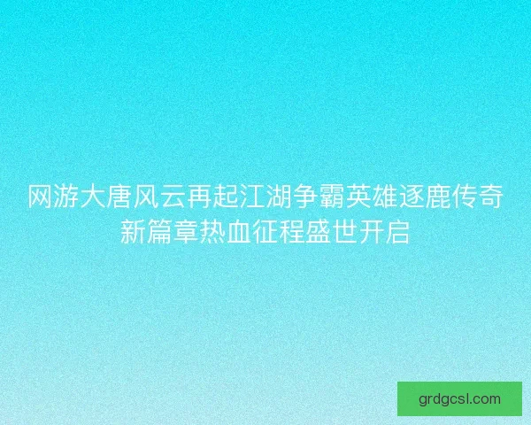 网游大唐风云再起江湖争霸英雄逐鹿传奇新篇章热血征程盛世开启