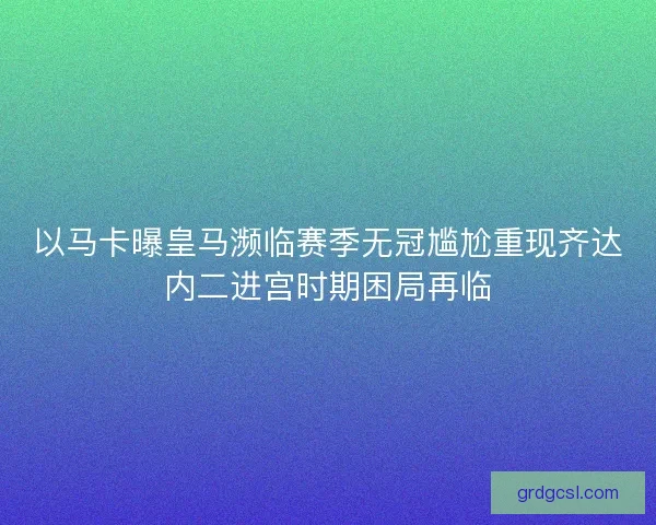 以马卡曝皇马濒临赛季无冠尴尬重现齐达内二进宫时期困局再临