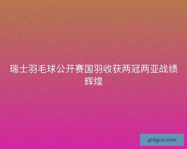瑞士羽毛球公开赛国羽收获两冠两亚战绩辉煌 瑞士羽毛球公开赛国羽收获两冠两亚战绩辉煌