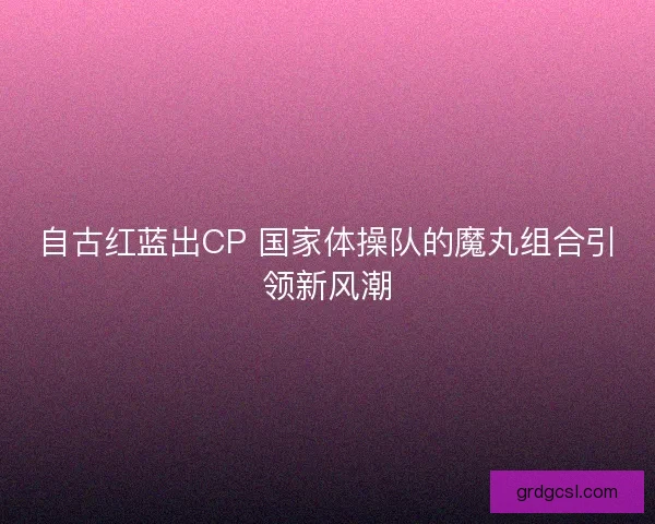 自古红蓝出CP 国家体操队的魔丸组合引领新风潮