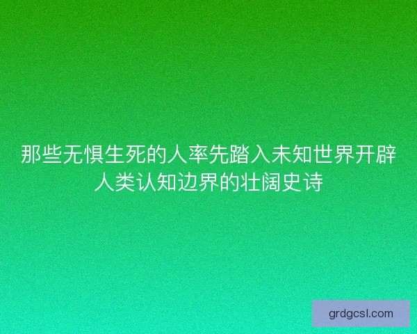 那些无惧生死的人率先踏入未知世界开辟人类认知边界的壮阔史诗 那些无惧生死的人率先踏入未知世界开辟人类认知边界的壮阔史诗