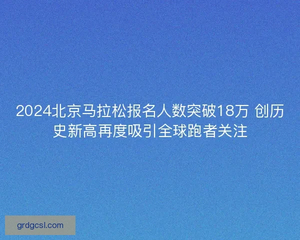 2024北京马拉松报名人数突破18万 创历史新高再度吸引全球跑者关注 2024北京马拉松报名人数突破18万 创历史新高再度吸引全球跑者关注