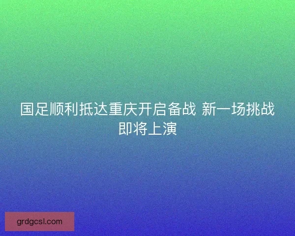 国足顺利抵达重庆开启备战 新一场挑战即将上演
