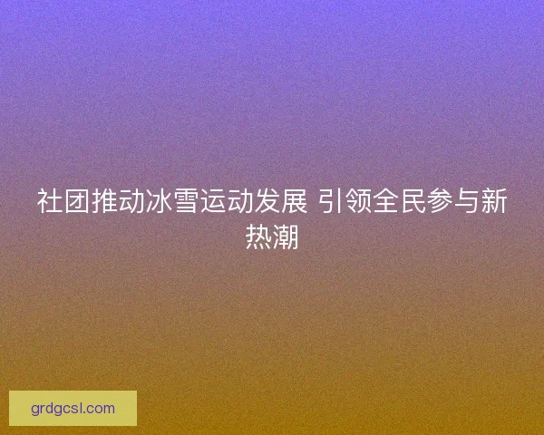 社团推动冰雪运动发展 引领全民参与新热潮 社团推动冰雪运动发展 引领全民参与新热潮