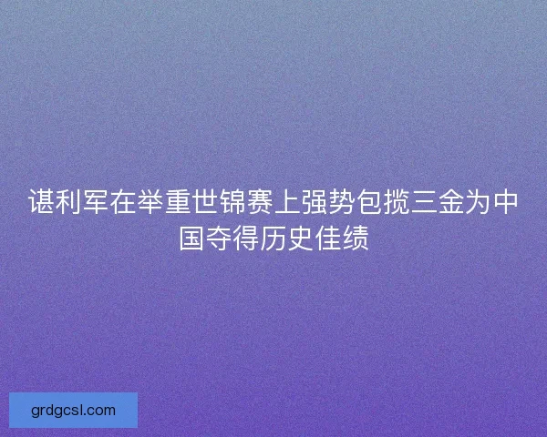 谌利军在举重世锦赛上强势包揽三金为中国夺得历史佳绩 谌利军在举重世锦赛上强势包揽三金为中国夺得历史佳绩