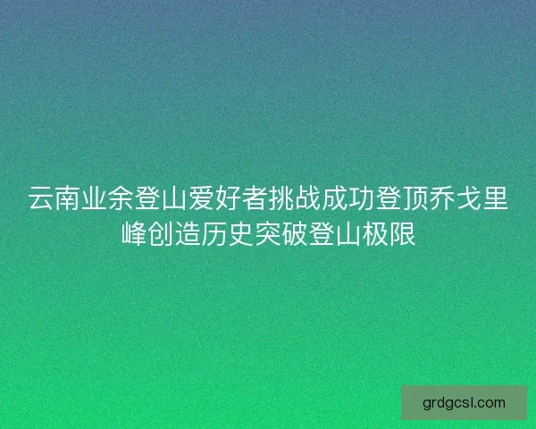 云南业余登山爱好者挑战成功登顶乔戈里峰创造历史突破登山极限 云南业余登山爱好者挑战成功登顶乔戈里峰创造历史突破登山极限
