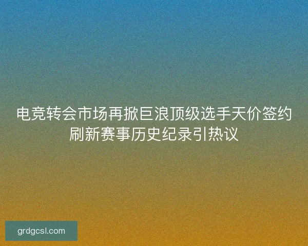 电竞转会市场再掀巨浪顶级选手天价签约刷新赛事历史纪录引热议