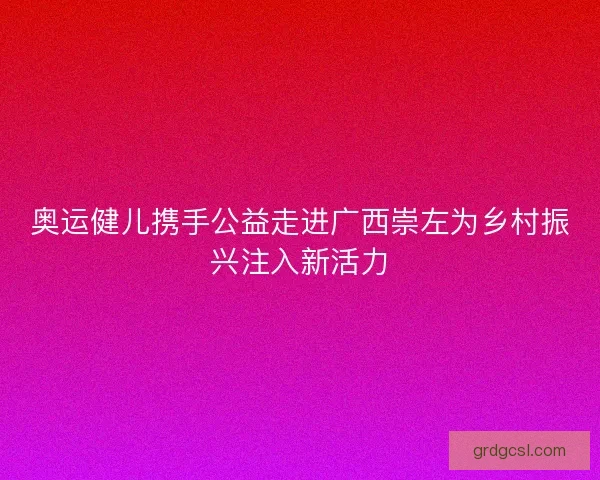 奥运健儿携手公益走进广西崇左为乡村振兴注入新活力