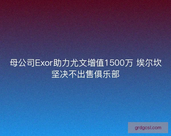母公司Exor助力尤文增值1500万 埃尔坎坚决不出售俱乐部