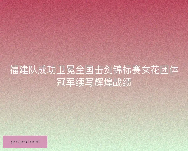 福建队成功卫冕全国击剑锦标赛女花团体冠军续写辉煌战绩